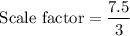 $\text{Scale factor}=\frac{7.5}{3}