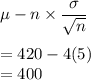 \mu - n\times \dfrac{\sigma}{\sqrt{n}}\\\\=420 - 4(5)\\=400