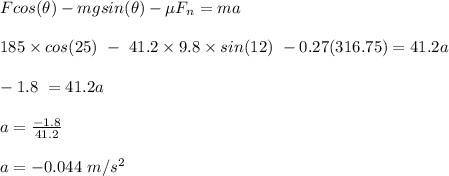 Fcos(\theta) - mgsin(\theta) - \mu F_n = ma\\\\185\times cos(25) \ - \ 41.2 \times 9.8\times sin(12) \ -0.27(316.75) = 41.2 a\\\\-1.8 \ = 41.2 a\\\\a = \frac{-1.8}{41.2} \\\\a = - 0.044 \ m/s^2
