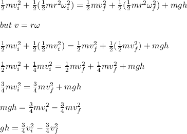 \frac{1}{2}mv_i^2 + \frac{1}{2} (\frac{1}{2}mr^2  \omega_i^2) =  \frac{1}{2}mv_f^2 + \frac{1}{2} (\frac{1}{2}mr^2  \omega_f^2) + mgh\\\\ but \ v = r \omega\\\\\frac{1}{2}mv_i^2 + \frac{1}{2} (\frac{1}{2}m v_i^2  ) =  \frac{1}{2}mv_f^2 + \frac{1}{2} (\frac{1}{2}m v_f^2) + mgh\\\\\frac{1}{2}mv_i^2 +\frac{1}{4}mv_i^2 = \frac{1}{2}mv_f^2 +\frac{1}{4}mv_f^2 +mgh\\\\\frac{3}{4}mv_i^2 = \frac{3}{4}mv_f^2 +mgh\\\\mgh = \frac{3}{4}mv_i^2 -  \frac{3}{4}mv_f^2\\\\gh = \frac{3}{4}v_i^2 -  \frac{3}{4}v_f^2\\\\