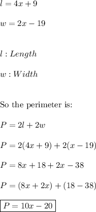 l=4x+9 \\ \\ w=2x-19 \\ \\ \\ l:Length \\ \\ w:Width \\ \\ \\ \text{So the perimeter is:} \\ \\ P=2l+2w \\ \\ P=2(4x+9)+2(x-19) \\ \\ P=8x+18+2x-38 \\ \\ P=(8x+2x)+(18-38) \\ \\ \boxed{P=10x-20}