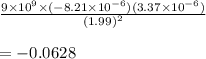 \frac{9 \times  {10}^{9}   \times ( - 8.21 \times  {10}^{ - 6} )(3.37 \times  {10}^{ - 6} )}{ {(1.99)}^{2} }  \\  \\  =  - 0.0628  \\