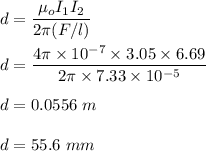 d=\dfrac{\mu_o I_1I_2}{2\pi (F/l)}\\\\d=\dfrac{4\pi \times 10^{-7}\times 3.05\times 6.69}{2\pi \times 7.33\times 10^{-5}}\\\\d=0.0556\ m\\\\d=55.6\ mm