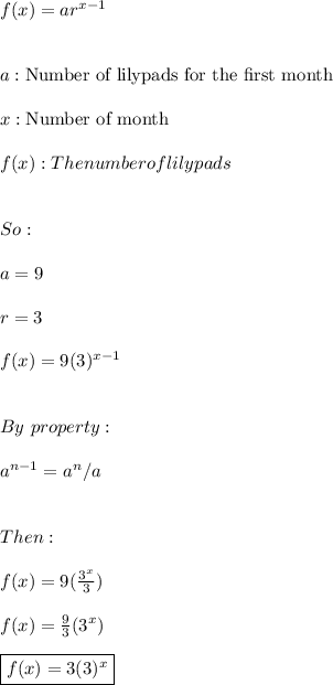 f(x)=ar^{x-1} \\ \\ \\ a:\text{Number of lilypads for the first month} \\ \\ x: \text{Number of month} \\ \\ f(x):The number of lilypads \\ \\ \\ So: \\ \\ a=9 \\ \\ r=3 \\ \\ f(x)=9(3)^{x-1} \\ \\ \\ By \ property: \\ \\ a^{n-1}=a^n/a \\ \\ \\ Then: \\ \\  f(x)=9(\frac{3^x}{3}) \\ \\ f(x)=\frac{9}{3}(3^x) \\ \\ \boxed{f(x)=3(3)^x}