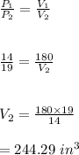 \frac{P_1}{P_2}=\frac{V_1}{V_2}\\\\\\\frac{14}{19}=\frac{180}{V_2}\\\\\\V_2=\frac{180\times 19}{14}\\\\=244.29 \ in^3