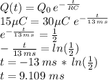Q(t)=Q_0\,e^{-\frac{t}{RC} }\\15 \mu C=30 \mu C\,\,e^{-\frac{t}{13\,ms} }\\e^{-\frac{t}{13\,ms} }=\frac{1}{2} \\-\frac{t}{13\,ms}=ln(\frac{1}{2})\\t=-13\,ms\,*\,ln(\frac{1}{2})\\t=9.109\,\, ms