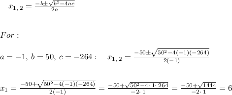 \quad x_{1,\:2}=\frac{-b\pm \sqrt{b^2-4ac}}{2a} \\ \\ \\ For: \\ \\ a=-1,\:b=50,\:c=-264:\quad x_{1,\:2}=\frac{-50\pm \sqrt{50^2-4\left(-1\right)\left(-264\right)}}{2\left(-1\right)} \\ \\ \\ x_{1}=\frac{-50+\sqrt{50^2-4\left(-1\right)\left(-264\right)}}{2\left(-1\right)}=\frac{-50+\sqrt{50^2-4\cdot \:1\cdot \:264}}{-2\cdot \:1}=\frac{-50+\sqrt{1444}}{-2\cdot \:1}=6 \\ \\ \\
