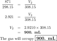 \begin{array}{rcl}\dfrac{871}{298.15} &= &\dfrac{V_{2}}{308.15}\\\\2.921 &= &\dfrac{V_{2}}{308.15}\\\\{ V_{2}} &=& 2.9210 \times 308.15\\&=& \textbf{900. mL}\\\end{array}\\\text{The gas will occupy $\large \boxed{\textbf{900. mL}}$}