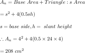 A_n=Base \ Area +Triangle:s \ Area\\\\=s^2+4(0.5sh)\\\\s=base \ side, h=\ slant \ height\\\\\therefore A_n=4^2+4(0.5\times 24\times 4)\\\\=208\ cm^2