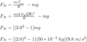 F_{N} = \frac{mv^2_{top}}{R} \ - mg\\\\F_{N} = \frac{m(2.0 \sqrt{gR})^2}{R} \ - mg\\\\F_{N} = [(2.0^2-1]mg\\\\F_{N} = [(2.0)^2 -1) (50*10^{-3} \ kg)(9.8 \ m/s^2]\\\\