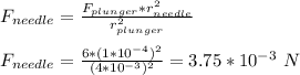 F_{needle} = \frac{F_{plunger}*r_{needle}^2}{r_{plunger}^2} \\\\F_{needle} = \frac{6 *(1*10^{-4})^2 }{(4*10^{-3})^2} = 3.75*10^{-3}\ N
