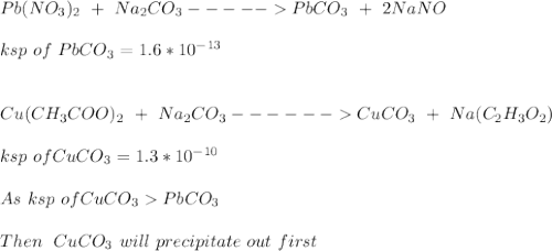 Pb(NO_3)_2 \ + \ Na_2CO_3 ----- PbCO_3 \ + \ 2NaNO\\\\ksp \ of \ PbCO_3 =  1.6*10^{-13} \\\\ \\Cu (CH_3COO)_2 \ + \ Na_2CO_3 ------ CuCO_3 \ + \ Na(C_2H_3O_2)\\\\ksp \ of  CuCO_3 = 1.3*10^{-10}\\\\As \ ksp \ of CuCO_3  PbCO_3\\\\Then \ \ CuCO_3 \ will \ precipitate \ out \ first