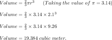 Volume=\frac{2}{3} \pi r^3\ \ \ \ \ (Taking\ the\ value\ of\ \pi =3.14)\\\\Volume=\frac{2}{3} \times 3.14\times 2.1^3\\\\Volume=\frac{2}{3} \times 3.14\times 9.26\\\\Volume=19.384\ cubic\ meter.