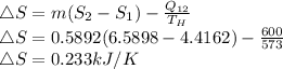 \triangle S = m(S_{2} -S_{1} ) - \frac{Q_{12} }{T_{H} }\\  \triangle S= 0.5892(6.5898 - 4.4162) - \frac{600 }{573 }\\ \triangle S =0.233 kJ/K