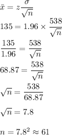 \bar{x}=z\dfrac{\sigma}{\sqrt{n}}\\135=1.96\times \dfrac{538}{\sqrt{n}}\\\\\dfrac{135}{1.96}=\dfrac{538}{\sqrt{n}}\\\\68.87=\dfrac{538}{\sqrt{n}}\\\\\sqrt{n}=\dfrac{538}{68.87}\\\\\sqrt{n}=7.8\\\\n=7.8^2\approx 61