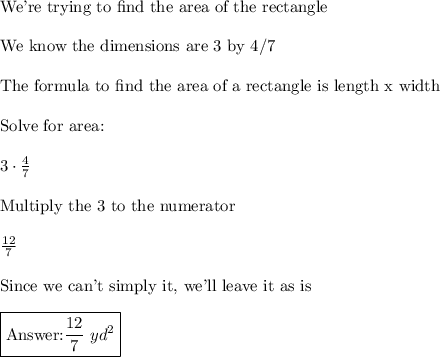 \text{We're trying to find the area of the rectangle}\\\\\text{We know the dimensions are 3 by 4/7}\\\\\text{The formula to find the area of a rectangle is length x width}\\\\\text{Solve for area:}\\\\3\cdot\frac{4}{7}\\\\\text{Multiply the 3 to the numerator}\\\\\frac{12}{7}\\\\\text{Since we can't simply it, we'll leave it as is}\\\\\boxed{\text{} \frac{12}{7}\,\,yd^2}