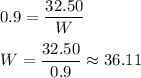 0.9 = \dfrac{32.50}{W}\\\\W = \dfrac{32.50}{0.9} \approx 36.11