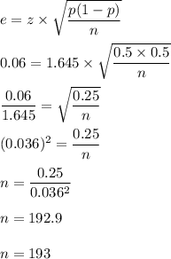 e=z\times \sqrt{\dfrac{p(1-p)}{n}}\\\\0.06= 1.645\times \sqrt{\dfrac{0.5\times 0.5}{n}}\\\\\dfrac{0.06}{1.645}=\sqrt{\dfrac{0.25}{n}}\\\\(0.036)^2=\dfrac{0.25}{n}\\\\n=\dfrac{0.25}{0.036^2}\\\\n=192.9\\\\n=193