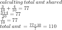 calculting \: total \: amt \: shared \\ \frac{3}{10}  +  \frac{4}{10}  = 77 \\  \frac{3 + 4}{10}  = 77 \\  \frac{7}{10}  = 77 \\ total \: amt \:  =  \frac{77 \times 10}{7}  = 110