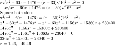 x\sqrt{x^2-60x+1476}+(x-30)\sqrt{16^2+x^2}=0\\-x\sqrt{x^2-60x+1476}=(x-30)\sqrt{16^2+x^2}\\$Square  both sides\\x^2(x^2-60x+1476)=(x-30)^2(16^2+x^2)\\x^4-60x^3+1476x^2=x^4-60x^3+1156x^2-15360x+230400\\1476x^2=1156x^2-15360x+230400\\1476x^2-1156x^2+15360x-23040=0\\320x^2+15360x-23040=0\\x=1.46,-49.46