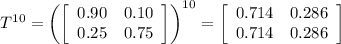 T^{10}=\left( \left[\begin{array}{ccc}0.90&0.10\\0.25&0.75\end{array}\right]\right)^{10}= \left[\begin{array}{ccc}0.714&0.286\\0.714&0.286\end{array}\right]