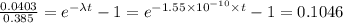 \frac{0.0403}{0.385}  =  e^{-\lambda t} - 1 = e^{-1.55 \times 10^{-10} \times t} - 1= 0.1046
