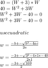 40=(W+3)*W\\40=W^{2} +3W\\W^{2} +3W-40=0\\W^{2}+3W-40=0\\\\use cuadratic\\\\w=\frac{-b+-\sqrt{b^{2}-4ac } }{2a}\\\\w=\frac{-3+-\sqrt{3^{2}-4*1*-40 } }{2*1}\\w=\frac{-3+-\sqrt{169} }{2}\\