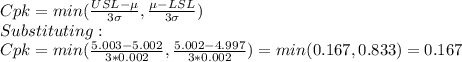 Cpk=min(\frac{USL-\mu}{3\sigma}, \frac{\mu-LSL}{3\sigma})\\  Substituting:\\Cpk=min(\frac{5.003-5.002}{3*0.002},\frac{5.002-4.997}{3*0.002}  )=min(0.167,0.833)=0.167