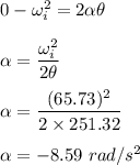 0-\omega_i^2=2\alpha \theta\\\\\alpha =\dfrac{\omega_i^2}{2\theta}\\\\\alpha =\dfrac{(65.73)^2}{2\times 251.32}\\\\\alpha =-8.59\ rad/s^2