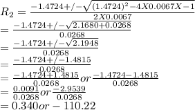 R_{2} = \frac{-1.4724 +/-\sqrt{(1.4724)^{2} - 4 X 0.0067 X -1} }{2 X 0.0067}  \\= \frac{-1.4724 +/-\sqrt{2.1680 + 0.0268} }{0.0268}\\= \frac{-1.4724 +/-\sqrt{2.1948} }{0.0268}\\= \frac{-1.4724 +/- 1.4815 }{0.0268}\\= \frac{-1.4724 + 1.4815 }{0.0268} or \frac{-1.4724 - 1.4815 }{0.0268}\\= \frac{0.0091 }{0.0268} or \frac{-2.9539}{0.0268}\\= 0.340 or -110.22