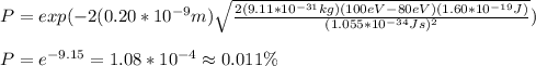 P=exp(-2(0.20*10^{-9}m)\sqrt{\frac{2(9.11*10^{-31}kg)(100eV-80eV)(1.60*10^{-19}J)}{(1.055*10^{-34}Js)^2}})\\\\P=e^{-9.15}=1.08*10^{-4}\approx0.011\%