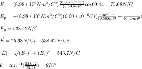 E_x=(8.98*10^9Nm^2/C^2)\frac{(6.00*10^{-9}C)}{(0.500m)^2}cos69.44=75.68N/C\\\\E_y=-(8.98*10^9Nm^2/C^2)(6.00*10^{-9}C)(\frac{sin69.44}{(0.500m)^2}+\frac{1}{(0.40m)^2})\\\\E_y=538.42N/C\\\\\vec{E}=75.68N/C\hat{i}-538.42N/C\hat{j}\\\\|\vec{E}|=\sqrt{(E_x)^2+(E_y)^2}=543.7N/C\\\\\theta=tan^{-1}(\frac{538.42}{75.68})=278\°