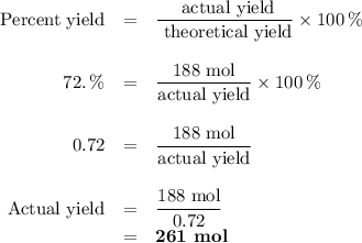 \begin{array}{rcl}\text{Percent yield} &=& \dfrac{\text{ actual yield}}{\text{ theoretical yield}} \times 100 \, \%\\\\ 72. \, \% & = & \dfrac{\text{188 mol}}{\text{actual yield}} \times 100 \,\%\\\\0.72 &= &\dfrac{\text{188 mol}}{\text{actual yield}}\\\\\text{Actual yield} & = & \dfrac{\text{188 mol}}{0.72}\\& = & \textbf{261 mol}\\\\\end{array}