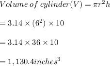 Volume \: of \: cylinder (V) = \pi {r}^{2} h \\  \\    \:  \:  \:  \:  \:  \: \:  \:  \:  \:  \:  \:  \:  \:  \:  \:  \:  \:  \:  \:  \:  \:  \:  \:  \:  \:  \:  \:  \:  \:  \:  \:  \:  \:  \:  \:  \:  \:  \:  \:  \:  \:  \:  \:  \:  \:  \:  \:  \:  \:  \:  \:  \:  \:  \:   \:  \:  \:  = 3.14 \times ( {6}^{2} ) \times 10 \\  \\  \:  \:  \:  \:  \:  \: \:  \:  \:  \:  \:  \:  \:  \:  \:  \:  \:  \:  \:  \:  \:  \:  \:  \:  \:  \:  \:  \:  \:  \:  \:  \:  \:  \:  \:  \:  \:  \:  \:  \:  \:  \:  \:  \:  \:  \:  \:  \:  \:  \:  \:  \:  \:  \:  \:   \:  \:  \:  =3.14 \times 36 \times 10\\  \\  \:  \:  \:  \:  \:  \: \:  \:  \:  \:  \:  \:  \:  \:  \:  \:  \:  \:  \:  \:  \:  \:  \:  \:  \:  \:  \:  \:  \:  \:  \:  \:  \:  \:  \:  \:  \:  \:  \:  \:  \:  \:  \:  \:  \:  \:  \:  \:  \:  \:  \:  \:  \:  \:  \:   \:  \:  \:  = 1,130.4  {inches}^{3}
