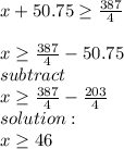 x + 50.75\geq \frac{387}{4} \\\\x\geq \frac{387}{4} -50.75\\subtract \\x\geq \frac{387}{4} - \frac{203}{4} \\solution:\\x\geq 46\\\\\\
