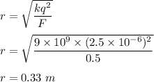 r=\sqrt{\dfrac{kq^2}{F}} \\\\r=\sqrt{\dfrac{9\times 10^9\times (2.5\times 10^{-6})^2}{0.5}} \\\\r=0.33\ m
