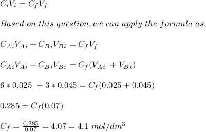 C_iV_i = C_fV_f\\\\Based \ on \ this\ question, we \ can \ apply\ the \ formula\ as;\\\\C_A_iV_A_i + C_B_iV_B_i = C_fV_f\\\\C_A_iV_A_i + C_B_iV_B_i = C_f(V_A_i\ +V_B_i)\\\\6*0.025 \ + 3*0.045 = C_f(0.025 + 0.045)\\\\0.285 = C_f(0.07)\\\\C_f = \frac{0.285}{0.07} = 4.07 = 4.1 \ mol/dm^3