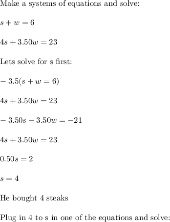 \text{Make a systems of equations and solve:}\\\\s+w=6\\\\4s+3.50w=23\\\\\text{Lets solve for s first:}\\\\-3.5(s+w=6)\\\\4s+3.50w=23\\\\-3.50s-3.50w=-21\\\\4s+3.50w=23\\\\0.50s=2\\\\s=4\\\\\text{He bought 4 steaks}\\\\\text{Plug in 4 to s in one of the equations and solve:}