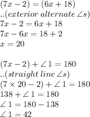 (7x - 2) \degree = (6x + 18) \degree\\ ..(exterior \: alternate \:  \angle s) \\ 7x - 2 = 6x + 18 \\ 7x - 6x = 18 + 2 \\ x = 20 \\  \\ (7x - 2) \degree +  \angle \: 1 = 180 \degree \\..(straight \: line \:  \angle s) \\ (7 \times 20 - 2) \degree+  \angle \: 1 = 180 \degree  \\ 138 \degree+  \angle \: 1 = 180 \degree  \\  \angle \: 1 = 180 \degree - 138 \degree \\  \angle \: 1 = 42\degree