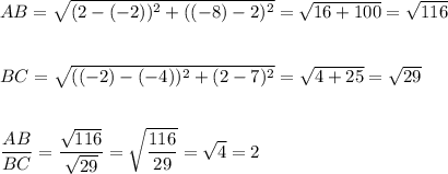 AB=\sqrt{(2-(-2))^2+((-8)-2)^2}=\sqrt{16+100}=\sqrt{116}\\\\\\BC=\sqrt{((-2)-(-4))^2+(2-7)^2}=\sqrt{4+25}=\sqrt{29}\\\\\\\dfrac{AB}{BC}=\dfrac{\sqrt{116}}{\sqrt{29}}=\sqrt{\dfrac{116}{29}}=\sqrt{4}=2