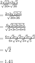 \frac{2\sqrt{12}*3\sqrt{5}}{\sqrt{30}*\sqrt{36}}\\\\=\frac{2*3\sqrt{12*5}}{\sqrt{30*36}}\\\\=\frac{6\sqrt{2*2*3*5}}{\sqrt{2*3*5*6*6}}\\\\=\frac{6*\sqrt{2}*\sqrt{2}*\sqrt{3}*\sqrt{5}}{6*\sqrt{2}*\sqrt{3}*\sqrt{5}}\\\\=\sqrt{2}\\\\=1.41