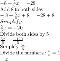 -8+\frac{5}{6}x=-28\\\mathrm{Add\:}8\mathrm{\:to\:both\:sides}\\-8+\frac{5}{6}x+8=-28+8\\Simplify\\\frac{5}{6}x=-20\\\mathrm{Divide\:both\:sides\:by\:}5\\\frac{5x}{5}=\frac{-120}{5}\\\mathrm{Simplify\:}\frac{5x}{5}\\\mathrm{Divide\:the\:numbers:}\:\frac{5}{5}=1\\=x