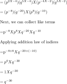 =(p^{2X-4}) (q ^{5X-4})X (p ^{-4X-2}) (q^{5X-2})\\\\=(p^{-8}) (q ^{-20})X (p ^{8}) (q^{-10})\\\\$Next, we can collect like terms\\\\=p^{-8}Xp ^{8}Xq ^{-20}Xq ^{-10}\\\\$Applying addition law of indices\\\\=p^{-8+8}Xq^{-20+(-10)}\\\\=p^0 X q^{-30}\\\\=1 X q^{-30}\\\\=q^{-30}