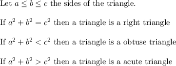 \text{Let}\ a\leq b\leq c\ \text{the sides of the triangle}.\\\\\text{If}\ a^2+b^2=c^2\ \text{then a triangle is a right triangle}\\\\\text{If}\ a^2+b^2c^2\ \text{then a triangle is a acute triangle}