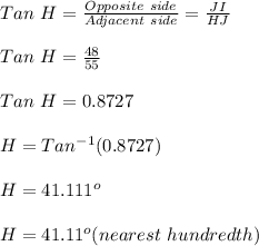 Tan \ H = \frac{Opposite \ side}{Adjacent \ side} = \frac{JI}{HJ} \\\\Tan \ H =\frac{48}{55} \\\\Tan \ H = 0.8727\\\\H = Tan^{-1} (0.8727)\\\\H = 41.111^o\\\\H = 41.11^o (nearest \ hundredth)
