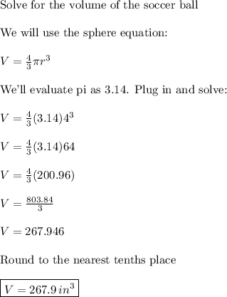 \text{Solve for the volume of the soccer ball}\\\\\text{We will use the sphere equation:}\\\\V=\frac{4}{3}\pi{r}^3\\\\\text{We'll evaluate pi as 3.14. Plug in and solve:}\\\\V=\frac{4}{3}(3.14)4^3\\\\V=\frac{4}{3}(3.14)64\\\\V=\frac{4}{3}(200.96)\\\\V=\frac{803.84}{3}\\\\V=267.946\\\\\text{Round to the nearest tenths place}\\\\\boxed{V=267.9\, in^3}