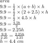 area \\  9.9 = \frac{1}{2}  \times (a +  b) \times h \\ 9.9 =  \frac{1}{2}  \times (2 + 2.5) \times h \\ 9.9 =  \frac{1}{2}  \times 4.5 \times h \\ 9.9 =  \frac{4.5h}{2}  \\ 9.9 = 2.25h \\  \frac{9.9}{2.25}  =  \frac{2.25h}{2.25}  \\ h = 4.4 \:  \: cm
