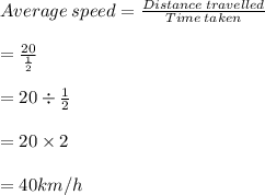 Average \: speed = \frac{Distance \: travelled}{Time \: taken} \\  \\  \:  \:  \:  \:  \:  \:  \:  \:  \:  \:  \:  \:  \:  \:  \:  \:  \:  \:  \:  \:  \:  \:  \:  \:  \:  \:  \:  \:  \:  \:  \:  \:  \:  \:  \:  \:  \:  =  \frac{20}{ \frac{1}{2} } \\  \\  \:  \:  \:  \:  \:  \:  \:  \:  \:  \:  \:  \:  \:  \:  \:  \:  \:  \:  \:  \:  \:  \:  \:  \:  \:  \:  \:  \:  \:  \:  \:  \:  \:  \:  \:  \:  \:  = 20 \div  \frac{1}{2} \\  \\  \:  \:  \:  \:  \:  \:  \:  \:  \:  \:  \:  \:  \:  \:  \:  \:  \:  \:  \:  \:  \:  \:  \:  \:  \:  \:  \:  \:  \:  \:  \:  \:  \:  \:  \:  \:  \:  = 20 \times 2 \\  \\  \:  \:  \:  \:  \:  \:  \:  \:  \:  \:  \:  \:  \:  \:  \:  \:  \:  \:  \:  \:  \:  \:  \:  \:  \:  \:  \:  \:  \:  \:  \:  \:  \:  \:  \:  \:  \:  = 40km/h