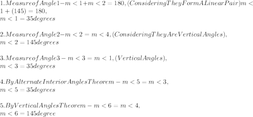 1. Measure of Angle 1 - m< 1 + m< 2 = 180, ( Considering They Form A Linear Pair )  m< 1 + ( 145 ) = 180,\\m< 1 = 35 degrees\\\\2. Measure of Angle 2 - m< 2 = m< 4, ( Considering They Are Vertical Angles ),\\m< 2 = 145 degrees\\\\3. Measure of Angle 3 - m< 3 = m< 1, ( Vertical Angles ),\\m< 3 = 35 degrees\\\\4. By Alternate Interior Angles Theorem - m< 5 = m< 3,\\m< 5 = 35 degrees\\\\5. By Vertical Angles Theorem - m< 6 = m< 4,\\m< 6 = 145 degree\\\\