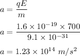 a=\dfrac{qE}{m}\\\\a=\dfrac{1.6\times 10^{-19}\times 700}{9.1\times 10^{-31}}\\\\a=1.23\times 10^{14}\ m/s^2